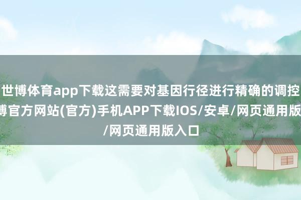 世博体育app下载这需要对基因行径进行精确的调控-世博官方网站(官方)手机APP下载IOS/安卓/网页通用版入口