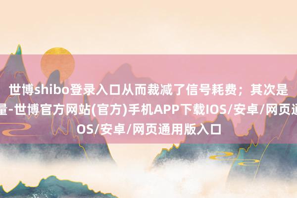 世博shibo登录入口从而裁减了信号耗费;其次是极轻的分量-世博官方网站(官方)手机APP下载IOS/安卓/网页通用版入口