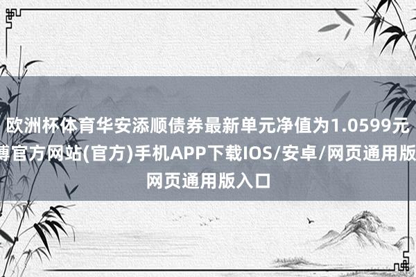 欧洲杯体育华安添顺债券最新单元净值为1.0599元-世博官方网站(官方)手机APP下载IOS/安卓/网页通用版入口