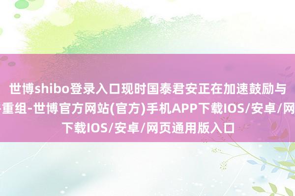 世博shibo登录入口现时国泰君安正在加速鼓励与海通证券归并重组-世博官方网站(官方)手机APP下载IOS/安卓/网页通用版入口