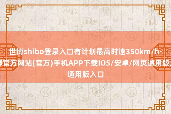 世博shibo登录入口有计划最高时速350km/h-世博官方网站(官方)手机APP下载IOS/安卓/网页通用版入口