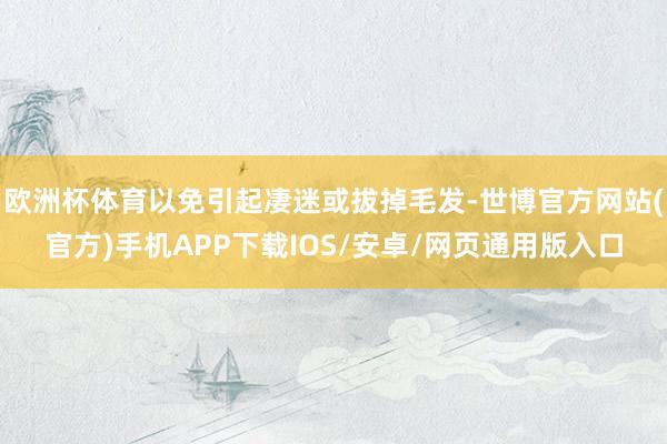 欧洲杯体育以免引起凄迷或拔掉毛发-世博官方网站(官方)手机APP下载IOS/安卓/网页通用版入口
