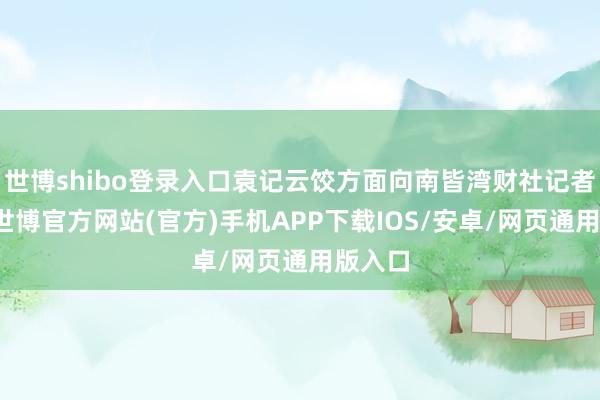 世博shibo登录入口袁记云饺方面向南皆湾财社记者阐发-世博官方网站(官方)手机APP下载IOS/安卓/网页通用版入口