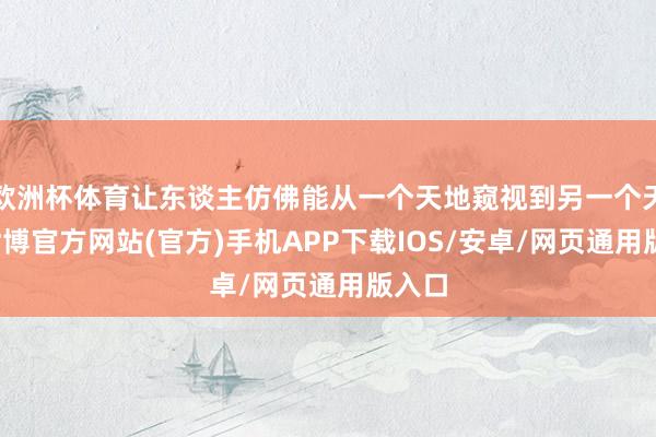 欧洲杯体育让东谈主仿佛能从一个天地窥视到另一个天地-世博官方网站(官方)手机APP下载IOS/安卓/网页通用版入口