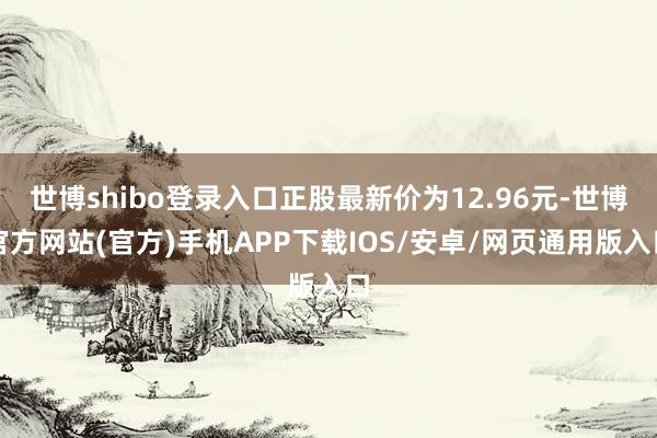 世博shibo登录入口正股最新价为12.96元-世博官方网站(官方)手机APP下载IOS/安卓/网页通用版入口