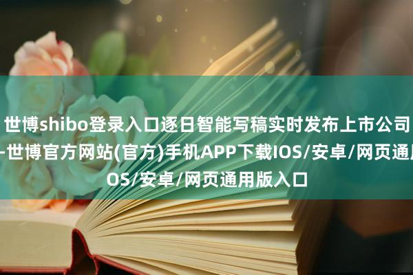 世博shibo登录入口逐日智能写稿实时发布上市公司 AI 绿报-世博官方网站(官方)手机APP下载IOS/安卓/网页通用版入口