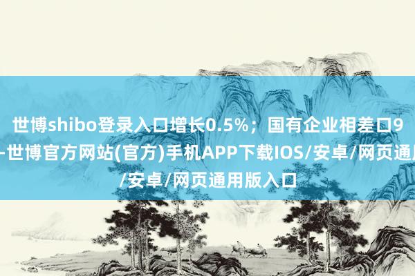 世博shibo登录入口增长0.5%；国有企业相差口99.7亿元-世博官方网站(官方)手机APP下载IOS/安卓/网页通用版入口