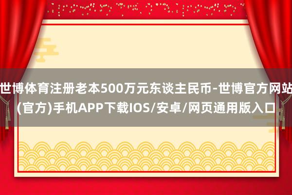 世博体育注册老本500万元东谈主民币-世博官方网站(官方)手机APP下载IOS/安卓/网页通用版入口