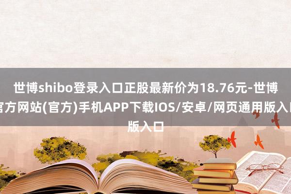 世博shibo登录入口正股最新价为18.76元-世博官方网站(官方)手机APP下载IOS/安卓/网页通用版入口