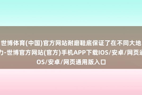 世博体育(中国)官方网站耐磨鞋底保证了在不同大地上的握地力-世博官方网站(官方)手机APP下载IOS/安卓/网页通用版入口