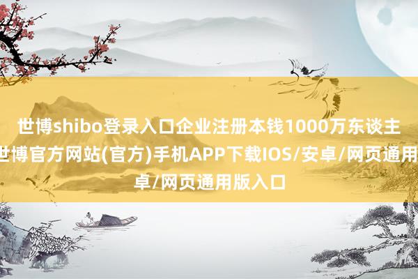 世博shibo登录入口企业注册本钱1000万东谈主民币-世博官方网站(官方)手机APP下载IOS/安卓/网页通用版入口