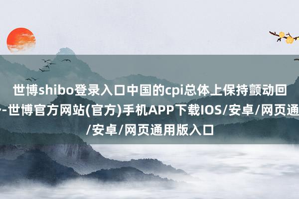 世博shibo登录入口中国的cpi总体上保持颤动回落的态势-世博官方网站(官方)手机APP下载IOS/安卓/网页通用版入口