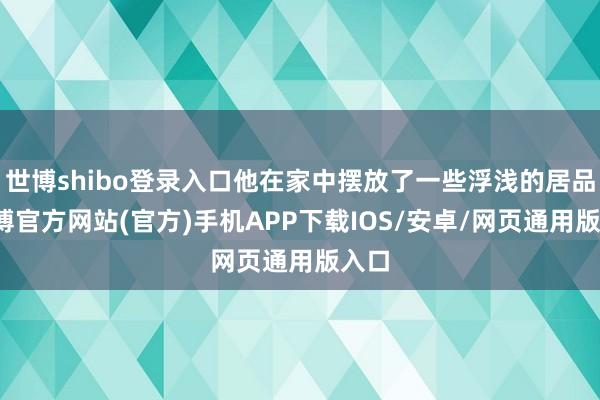 世博shibo登录入口他在家中摆放了一些浮浅的居品-世博官方网站(官方)手机APP下载IOS/安卓/网页通用版入口