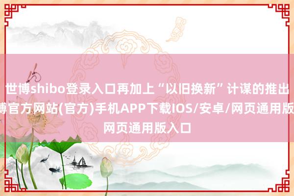 世博shibo登录入口再加上“以旧换新”计谋的推出-世博官方网站(官方)手机APP下载IOS/安卓/网页通用版入口