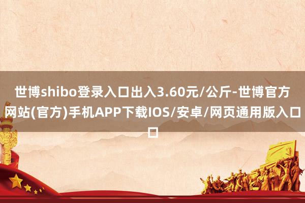 世博shibo登录入口出入3.60元/公斤-世博官方网站(官方)手机APP下载IOS/安卓/网页通用版入口