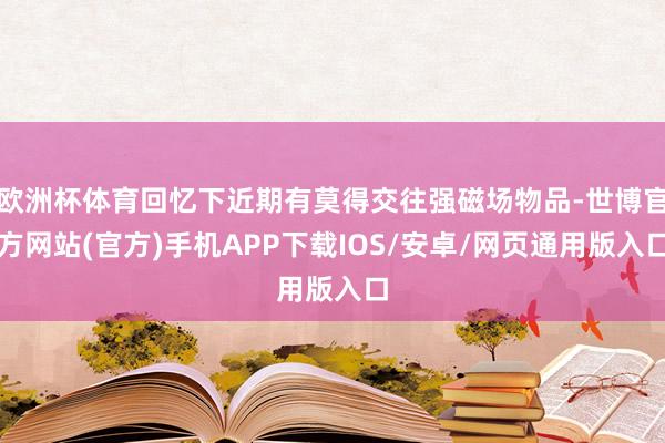欧洲杯体育回忆下近期有莫得交往强磁场物品-世博官方网站(官方)手机APP下载IOS/安卓/网页通用版入口