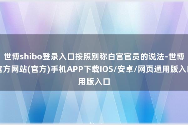 世博shibo登录入口按照别称白宫官员的说法-世博官方网站(官方)手机APP下载IOS/安卓/网页通用版入口