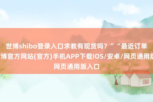 世博shibo登录入口求教有现货吗？”　　“最近订单多-世博官方网站(官方)手机APP下载IOS/安卓/网页通用版入口