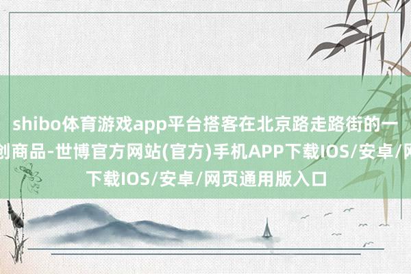 shibo体育游戏app平台搭客在北京路走路街的一家店铺选购文创商品-世博官方网站(官方)手机APP下载IOS/安卓/网页通用版入口