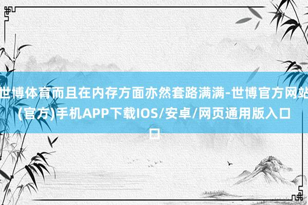 世博体育而且在内存方面亦然套路满满-世博官方网站(官方)手机APP下载IOS/安卓/网页通用版入口