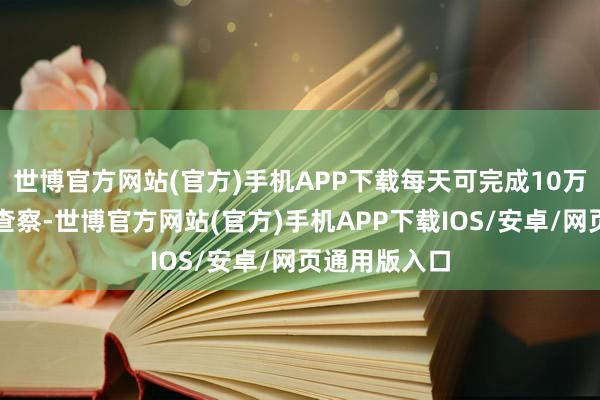 世博官方网站(官方)手机APP下载每天可完成10万平米的安全查察-世博官方网站(官方)手机APP下载IOS/安卓/网页通用版入口