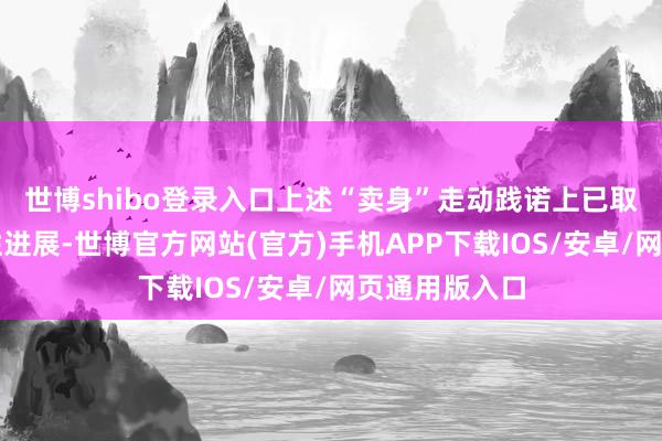 世博shibo登录入口上述“卖身”走动践诺上已取得多项本体性进展-世博官方网站(官方)手机APP下载IOS/安卓/网页通用版入口