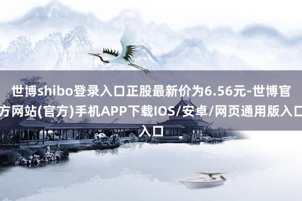 世博shibo登录入口正股最新价为6.56元-世博官方网站(官方)手机APP下载IOS/安卓/网页通用版入口