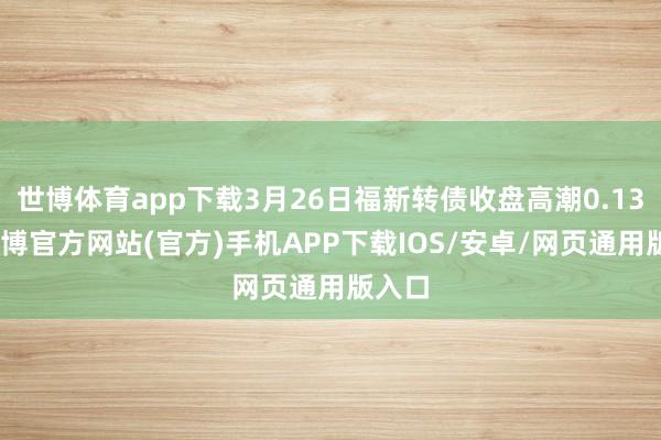 世博体育app下载3月26日福新转债收盘高潮0.13%-世博官方网站(官方)手机APP下载IOS/安卓/网页通用版入口