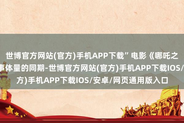 世博官方网站(官方)手机APP下载”电影《哪吒之魔童闹海》在擢升故事体量的同期-世博官方网站(官方)手机APP下载IOS/安卓/网页通用版入口