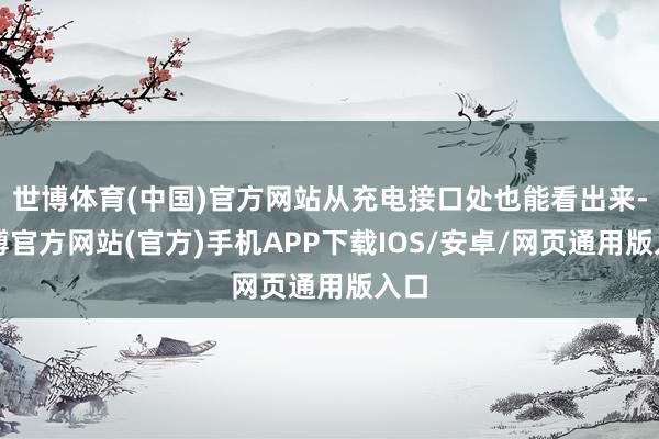 世博体育(中国)官方网站从充电接口处也能看出来-世博官方网站(官方)手机APP下载IOS/安卓/网页通用版入口