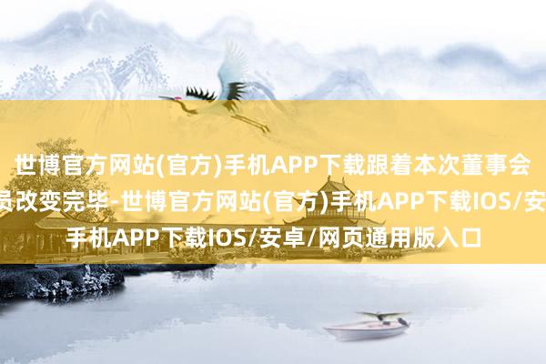 世博官方网站(官方)手机APP下载跟着本次董事会换届和高管东谈主员改变完毕-世博官方网站(官方)手机APP下载IOS/安卓/网页通用版入口