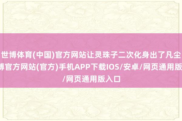 世博体育(中国)官方网站让灵珠子二次化身出了凡尘-世博官方网站(官方)手机APP下载IOS/安卓/网页通用版入口