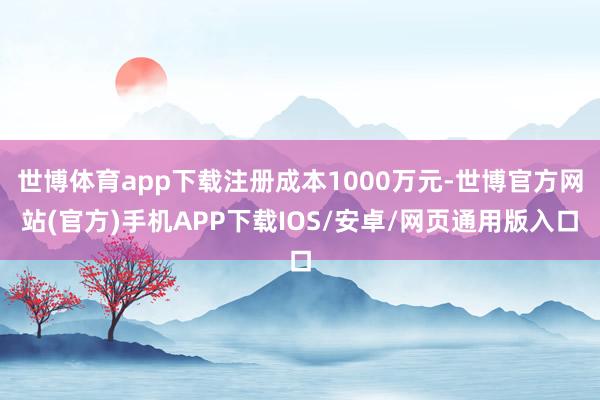 世博体育app下载注册成本1000万元-世博官方网站(官方)手机APP下载IOS/安卓/网页通用版入口