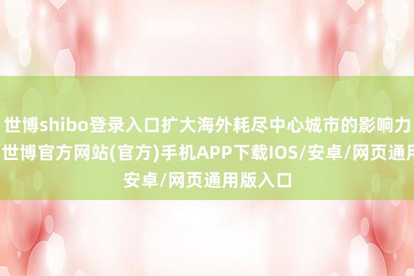 世博shibo登录入口扩大海外耗尽中心城市的影响力诱骗力-世博官方网站(官方)手机APP下载IOS/安卓/网页通用版入口