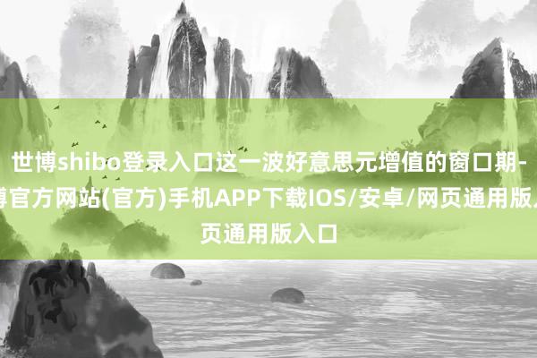 世博shibo登录入口这一波好意思元增值的窗口期-世博官方网站(官方)手机APP下载IOS/安卓/网页通用版入口
