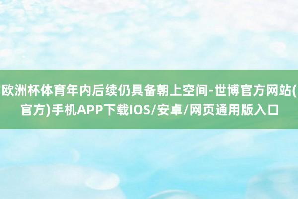 欧洲杯体育年内后续仍具备朝上空间-世博官方网站(官方)手机APP下载IOS/安卓/网页通用版入口