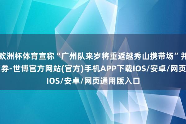 欧洲杯体育宣称“广州队来岁将重返越秀山携带场”并售卖关系票券-世博官方网站(官方)手机APP下载IOS/安卓/网页通用版入口