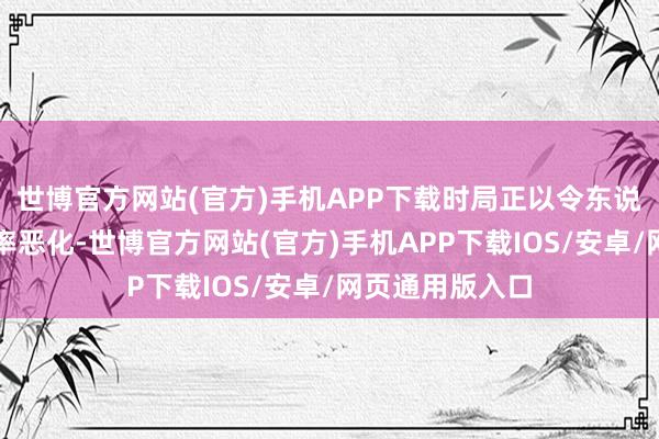 世博官方网站(官方)手机APP下载时局正以令东说念主担忧的速率恶化-世博官方网站(官方)手机APP下载IOS/安卓/网页通用版入口