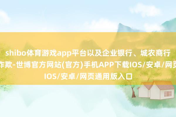 shibo体育游戏app平台以及企业银行、城农商行、信用卡等诈欺-世博官方网站(官方)手机APP下载IOS/安卓/网页通用版入口
