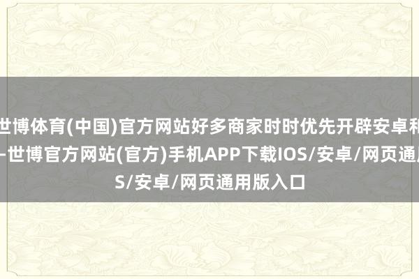 世博体育(中国)官方网站好多商家时时优先开辟安卓和iOS版块-世博官方网站(官方)手机APP下载IOS/安卓/网页通用版入口