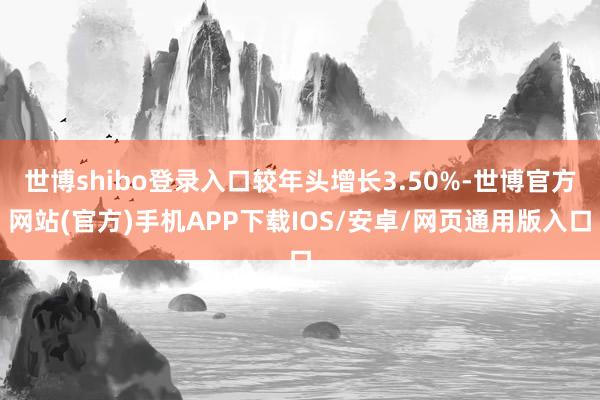 世博shibo登录入口较年头增长3.50%-世博官方网站(官方)手机APP下载IOS/安卓/网页通用版入口