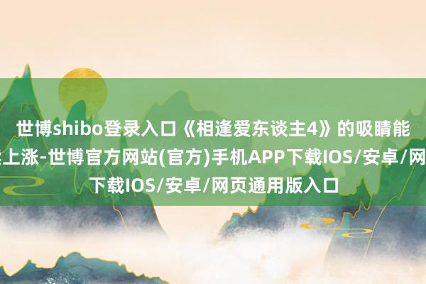 世博shibo登录入口《相逢爱东谈主4》的吸睛能力和热度接续上涨-世博官方网站(官方)手机APP下载IOS/安卓/网页通用版入口