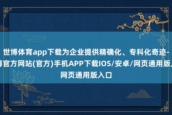 世博体育app下载为企业提供精确化、专科化奇迹-世博官方网站(官方)手机APP下载IOS/安卓/网页通用版入口