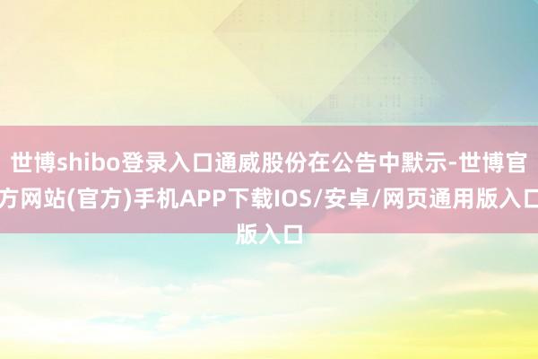 世博shibo登录入口通威股份在公告中默示-世博官方网站(官方)手机APP下载IOS/安卓/网页通用版入口