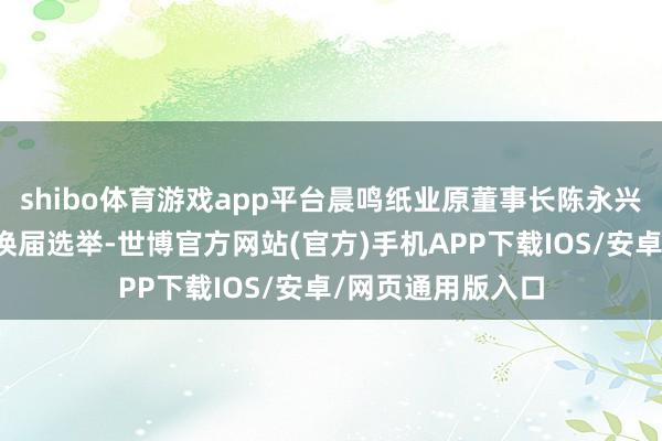 shibo体育游戏app平台晨鸣纸业原董事长陈永兴不再参与董事会换届选举-世博官方网站(官方)手机APP下载IOS/安卓/网页通用版入口