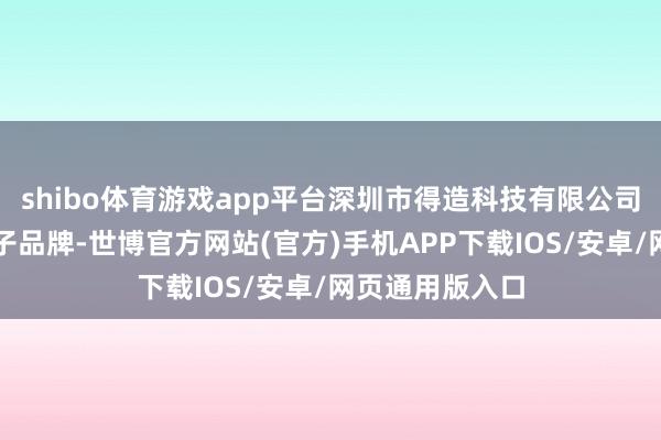 shibo体育游戏app平台深圳市得造科技有限公司是一个消耗电子品牌-世博官方网站(官方)手机APP下载IOS/安卓/网页通用版入口