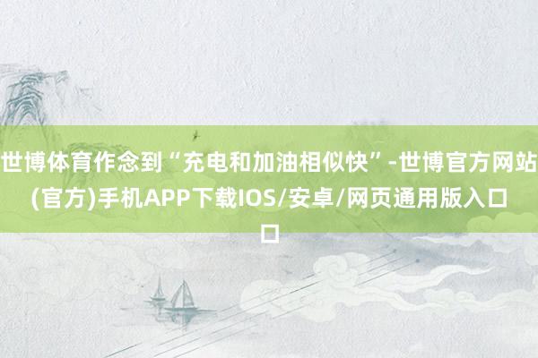 世博体育作念到“充电和加油相似快”-世博官方网站(官方)手机APP下载IOS/安卓/网页通用版入口