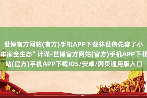 世博官方网站(官方)手机APP下载林世伟先容了小米怎样依托“东说念主车家全生态”计谋-世博官方网站(官方)手机APP下载IOS/安卓/网页通用版入口