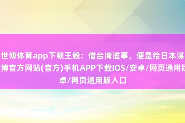 世博体育app下载王毅：借台湾滋事，便是给日本谋事-世博官方网站(官方)手机APP下载IOS/安卓/网页通用版入口