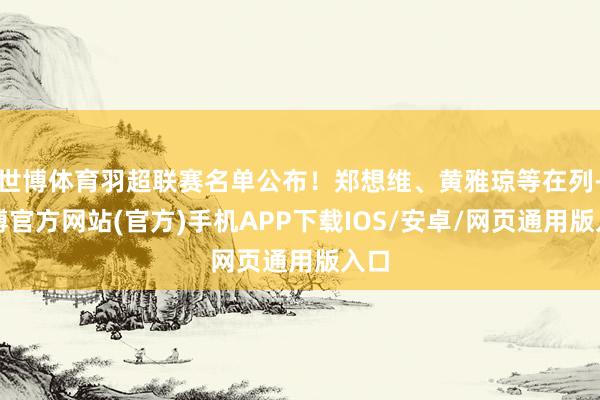 世博体育羽超联赛名单公布！郑想维、黄雅琼等在列-世博官方网站(官方)手机APP下载IOS/安卓/网页通用版入口